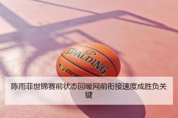 陈雨菲世锦赛前状态回暖网前衔接速度成胜负关键