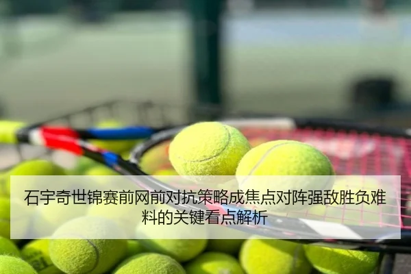 石宇奇世锦赛前网前对抗策略成焦点对阵强敌胜负难料的关键看点解析