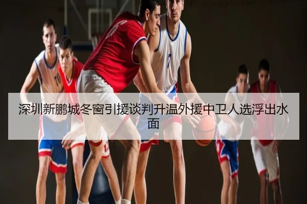 深圳新鹏城冬窗引援谈判升温外援中卫人选浮出水面